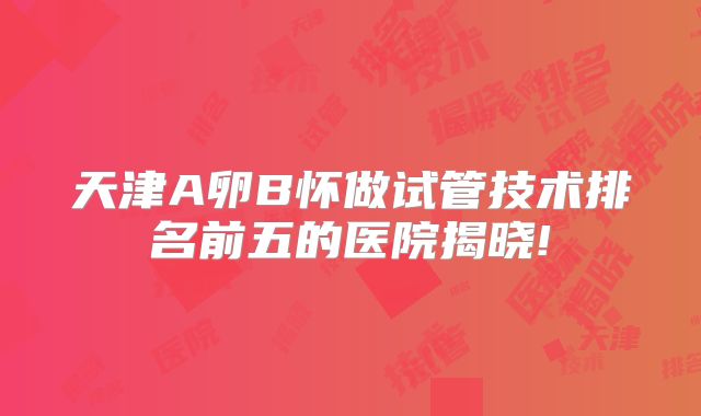 天津A卵B怀做试管技术排名前五的医院揭晓!