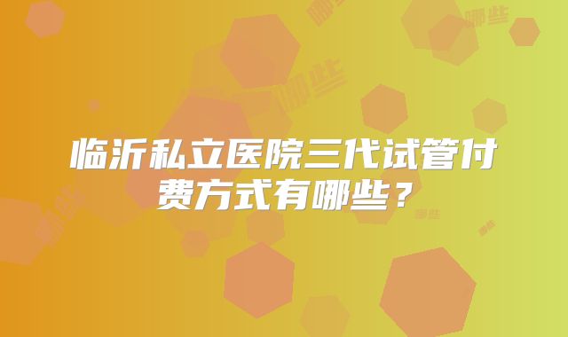 临沂私立医院三代试管付费方式有哪些?