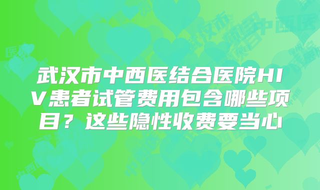 武汉市中西医结合医院HIV患者试管费用包含哪些项目？这些隐性收费要当心