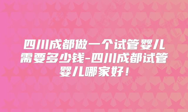 四川成都做一个试管婴儿需要多少钱-四川成都试管婴儿哪家好！