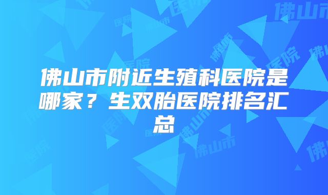 佛山市附近生殖科医院是哪家？生双胎医院排名汇总