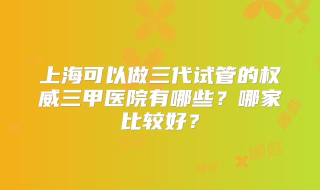 上海可以做三代试管的权威三甲医院有哪些?哪家比较好?