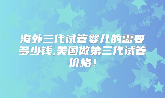 海外三代试管婴儿的需要多少钱,美国做第三代试管价格！