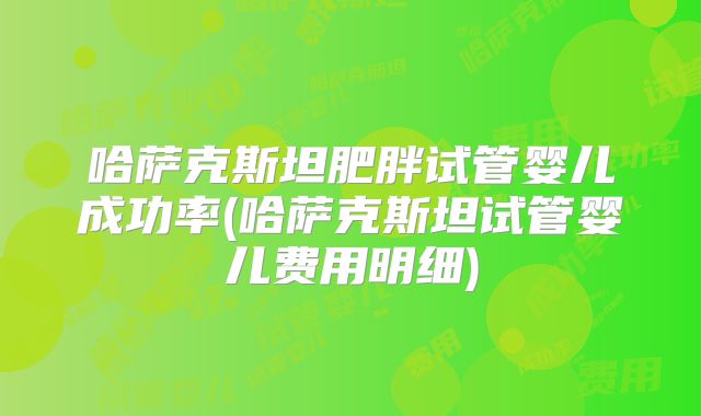 哈萨克斯坦肥胖试管婴儿成功率(哈萨克斯坦试管婴儿费用明细)