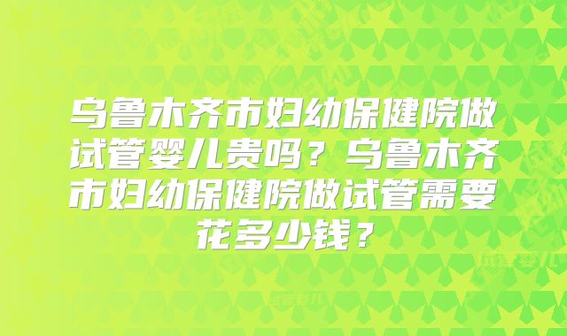 乌鲁木齐市妇幼保健院做试管婴儿贵吗？乌鲁木齐市妇幼保健院做试管需要花多少钱？