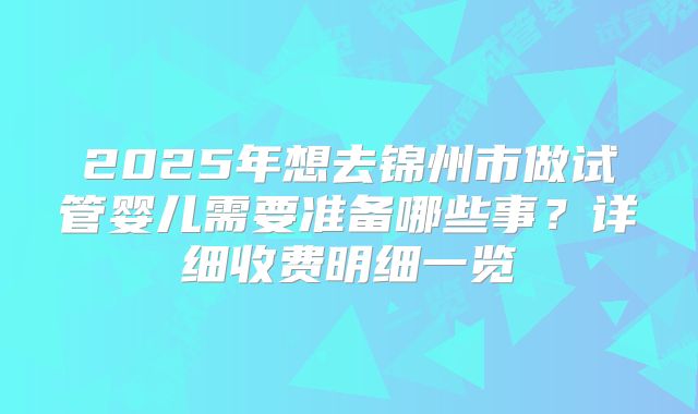 2025年想去锦州市做试管婴儿需要准备哪些事？详细收费明细一览