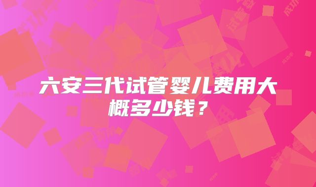 六安三代试管婴儿费用大概多少钱?