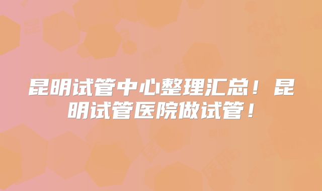 昆明试管中心整理汇总！昆明试管医院做试管！