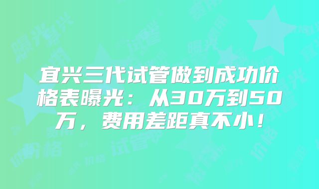 宜兴三代试管做到成功价格表曝光：从30万到50万，费用差距真不小！