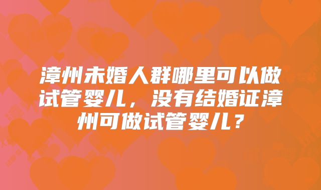 漳州未婚人群哪里可以做试管婴儿，没有结婚证漳州可做试管婴儿？