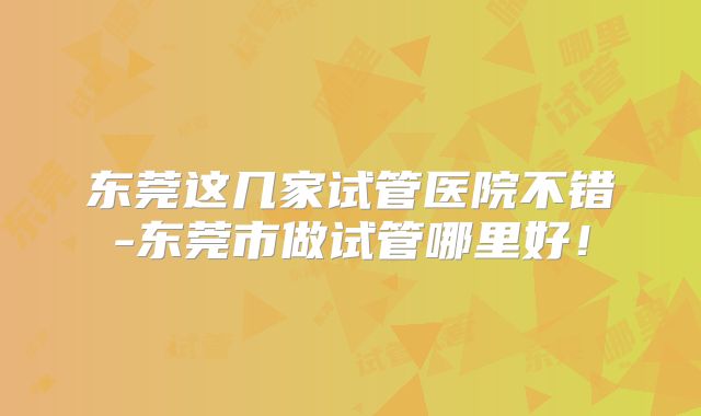 东莞这几家试管医院不错-东莞市做试管哪里好！