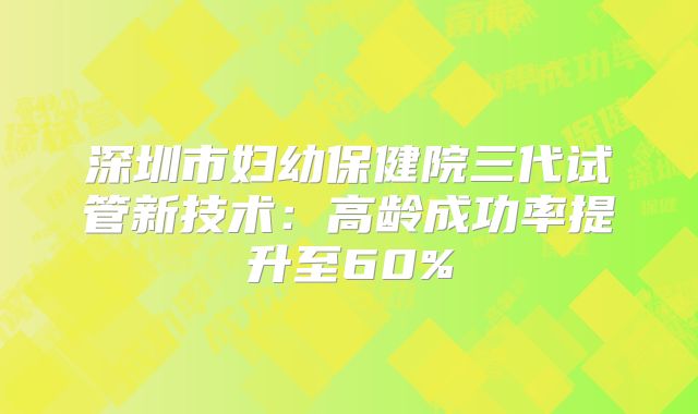 深圳市妇幼保健院三代试管新技术：高龄成功率提升至60%