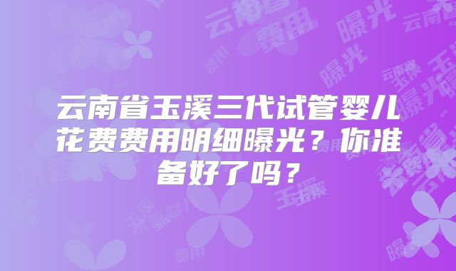 云南省玉溪三代试管婴儿花费费用明细曝光？你准备好了吗？