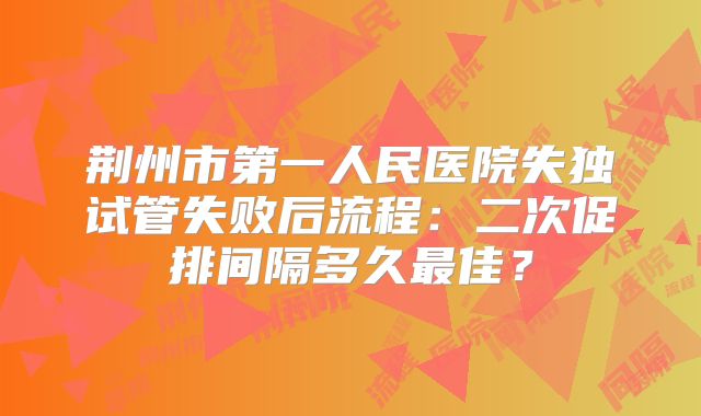 荆州市第一人民医院失独试管失败后流程：二次促排间隔多久最佳？