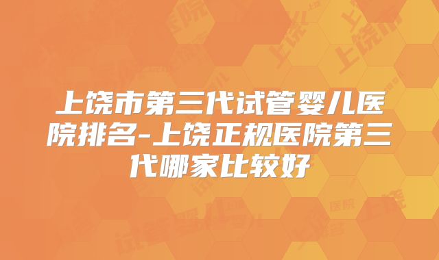 上饶市第三代试管婴儿医院排名-上饶正规医院第三代哪家比较好