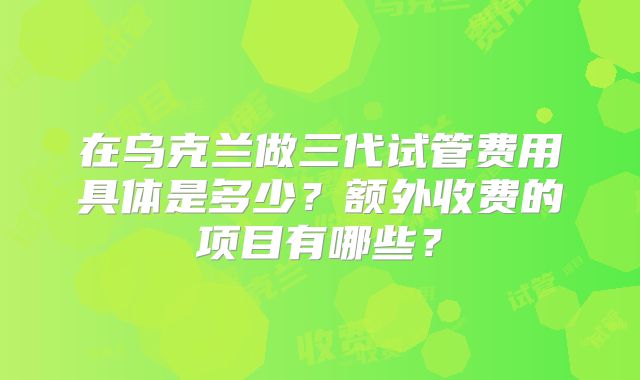 在乌克兰做三代试管费用具体是多少？额外收费的项目有哪些？