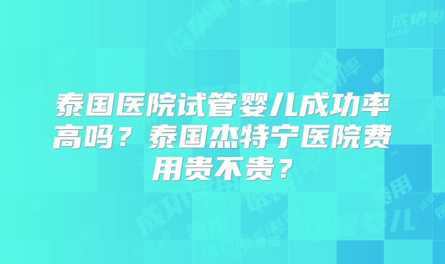泰国医院试管婴儿成功率高吗？泰国杰特宁医院费用贵不贵？