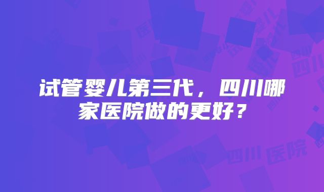 试管婴儿第三代，四川哪家医院做的更好？