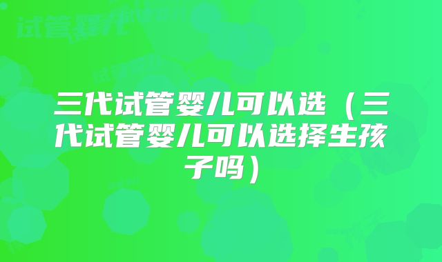 三代试管婴儿可以选(三代试管婴儿可以选择生孩子吗)