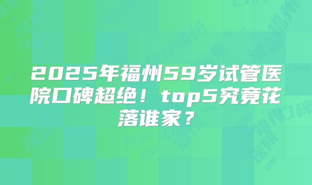 2025年福州59岁试管医院口碑超绝！top5究竟花落谁家？