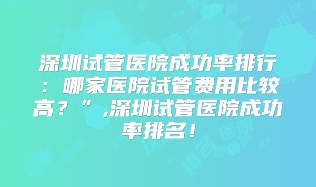 深圳试管医院成功率排行：哪家医院试管费用比较高？”,深圳试管医院成功率排名！