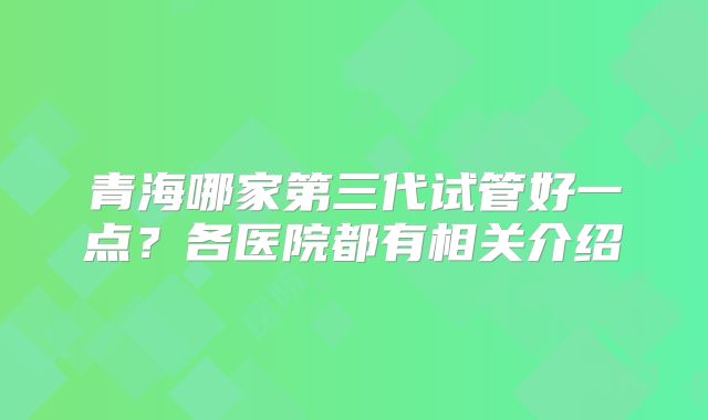 青海哪家第三代试管好一点？各医院都有相关介绍