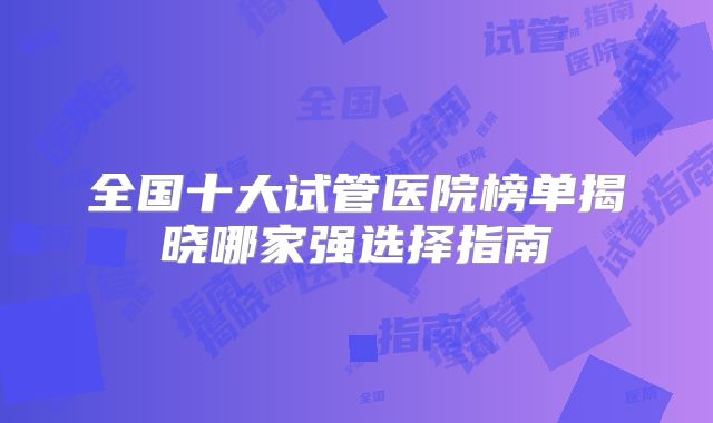 全国十大试管医院榜单揭晓哪家强选择指南