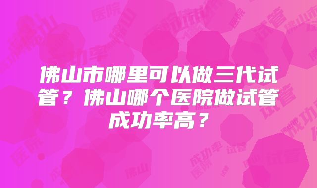 佛山市哪里可以做三代试管？佛山哪个医院做试管成功率高？