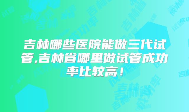 吉林哪些医院能做三代试管,吉林省哪里做试管成功率比较高！