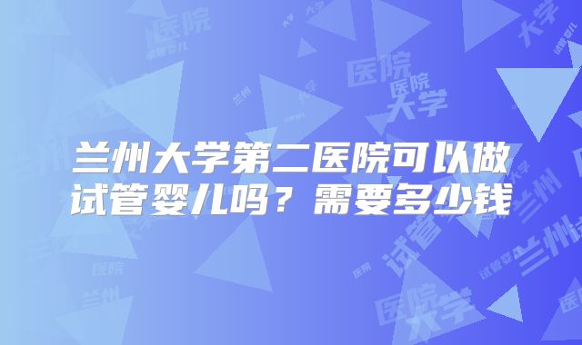 兰州大学第二医院可以做试管婴儿吗？需要多少钱