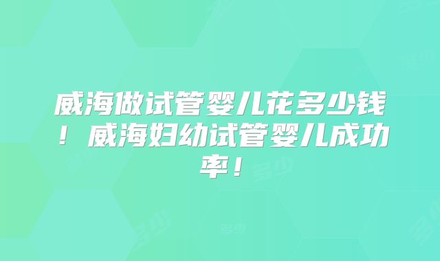 威海做试管婴儿花多少钱！威海妇幼试管婴儿成功率！