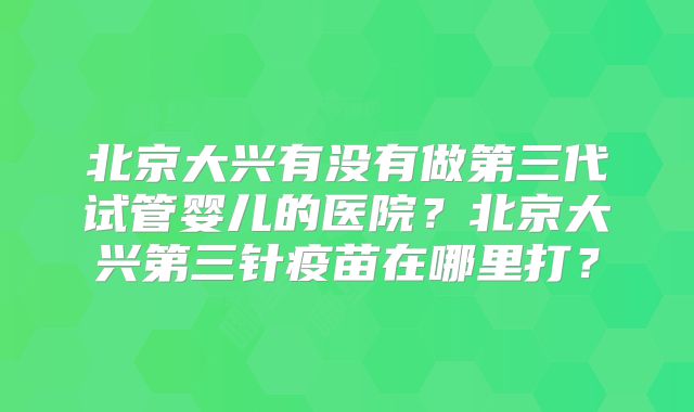 北京大兴有没有做第三代试管婴儿的医院？北京大兴第三针疫苗在哪里打？