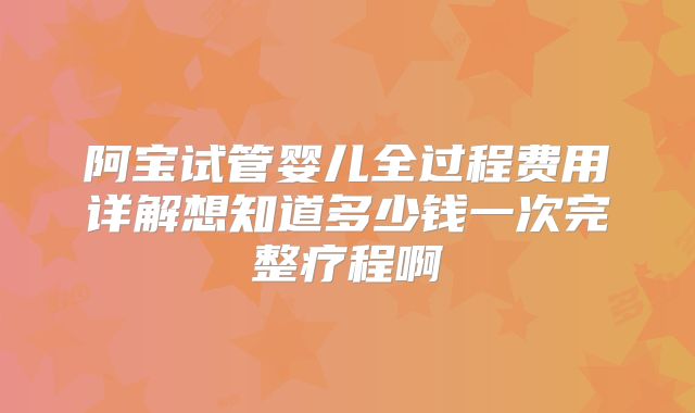 阿宝试管婴儿全过程费用详解想知道多少钱一次完整疗程啊