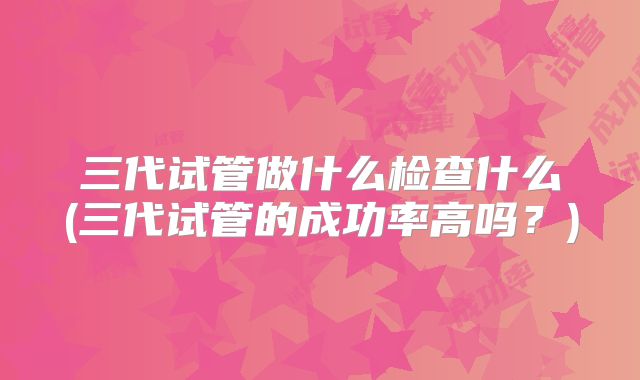 三代试管做什么检查什么(三代试管的成功率高吗？)