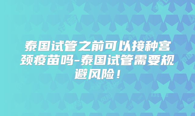 泰国试管之前可以接种宫颈疫苗吗-泰国试管需要规避风险！