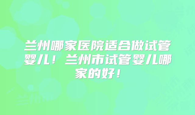 兰州哪家医院适合做试管婴儿！兰州市试管婴儿哪家的好！
