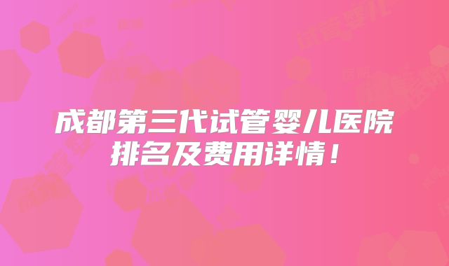 成都第三代试管婴儿医院排名及费用详情！