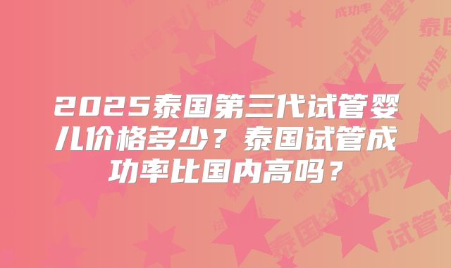 2025泰国第三代试管婴儿价格多少?泰国试管成功率比国内高吗?
