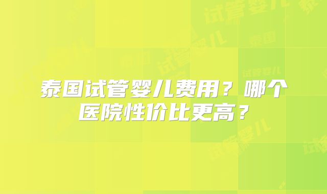 泰国试管婴儿费用？哪个医院性价比更高？