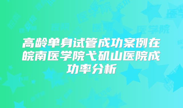高龄单身试管成功案例在皖南医学院弋矶山医院成功率分析