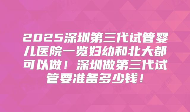 2025深圳第三代试管婴儿医院一览妇幼和北大都可以做！深圳做第三代试管要准备多少钱！