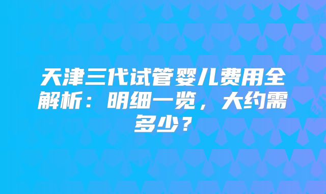 天津三代试管婴儿费用全解析：明细一览，大约需多少？