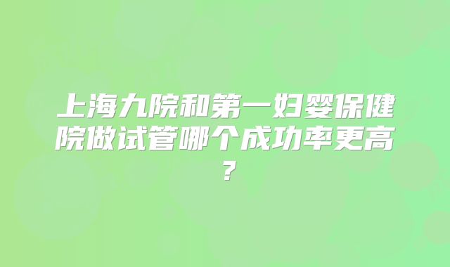上海九院和第一妇婴保健院做试管哪个成功率更高?