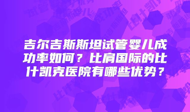 吉尔吉斯斯坦试管婴儿成功率如何？比肩国际的比什凯克医院有哪些优势？