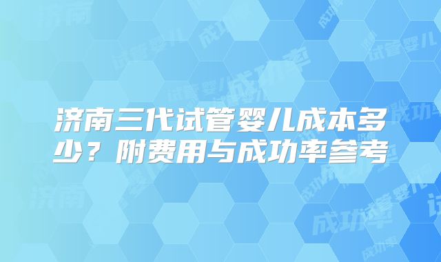 济南三代试管婴儿成本多少？附费用与成功率参考