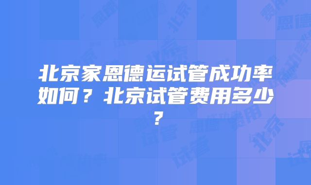 北京家恩德运试管成功率如何？北京试管费用多少？