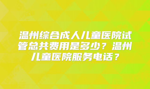 温州综合成人儿童医院试管总共费用是多少？温州儿童医院服务电话？