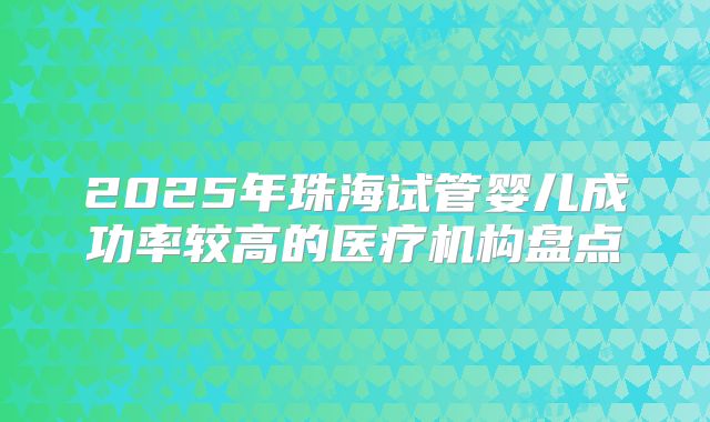 2025年珠海试管婴儿成功率较高的医疗机构盘点