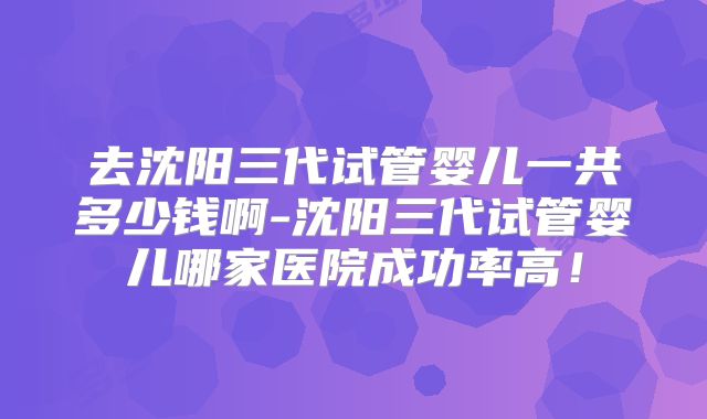 去沈阳三代试管婴儿一共多少钱啊-沈阳三代试管婴儿哪家医院成功率高！