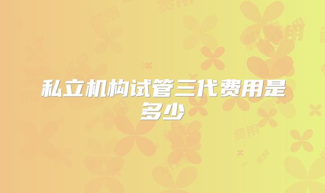 私立机构试管三代费用是多少